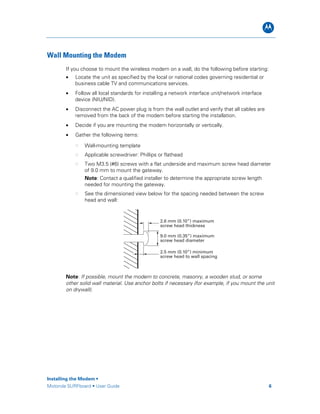 B
Wall Mounting the Modem
If you choose to mount the wireless modem on a wall, do the following before starting:
• Locate the unit as specified by the local or national codes governing residential or
business cable TV and communications services.
• Follow all local standards for installing a network interface unit/network interface
device (NIU/NID).
• Disconnect the AC power plug is from the wall outlet and verify that all cables are
removed from the back of the modem before starting the installation.
• Decide if you are mounting the modem horizontally or vertically.
• Gather the following items:
Wall-mounting template
Applicable screwdriver: Phillips or flathead
Two M3.5 (#6) screws with a flat underside and maximum screw head diameter
of 9.0 mm to mount the gateway.
Note: Contact a qualified installer to determine the appropriate screw length
needed for mounting the gateway.
See the dimensioned view below for the spacing needed between the screw
head and wall:
9.0 mm (0.35”) maximum
screw head diameter
2.6 mm (0.10”) maximum
screw head thickness
2.5 mm (0.10”) minimum
screw head to wall spacing
Note: If possible, mount the modem to concrete, masonry, a wooden stud, or some
other solid wall material. Use anchor bolts if necessary (for example, if you mount the unit
on drywall).
Installing the Modem •
Motorola SURFboard • User Guide 6
 