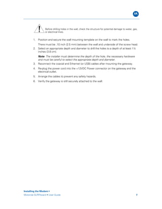 B
Installing the Modem •
Motorola SURFboard • User Guide 7
Before drilling holes in the wall, check the structure for potential damage to water, gas,
or electrical lines.
1. Position and secure the wall mounting template on the wall to mark the holes.
There must be .10 inch (2.5 mm) between the wall and underside of the screw head.
2. Select an appropriate depth and diameter to drill the holes to a depth of at least 1½
inches (3.8 cm).
Note: The installer must determine the depth of the hole, the necessary hardware
and must be careful to select the appropriate depth and diameter.
3. Reconnect the coaxial and Ethernet (or USB) cables after mounting the gateway.
4. Re-plug the power cord into the +12VDC Power connector on the gateway and the
electrical outlet.
5. Arrange the cables to prevent any safety hazards.
6. Verify the gateway is still securely attached to the wall.
 