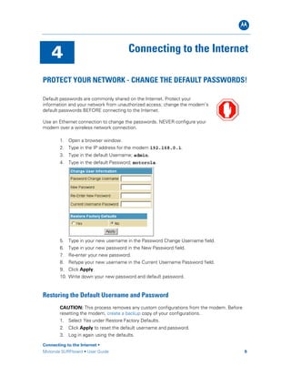B
4 Connecting to the Internet
PROTECT YOUR NETWORK - CHANGE THE DEFAULT PASSWORDS!
Default passwords are commonly shared on the Internet. Protect your
information and your network from unauthorized access; change the modem’s
default passwords BEFORE connecting to the Internet.
Use an Ethernet connection to change the passwords. NEVER configure your
modem over a wireless network connection.
1. Open a browser window.
2. Type in the IP address for the modem 192.168.0.1.
3. Type in the default Username; admin.
4. Type in the default Password; motorola.
5. Type in your new username in the Password Change Username field.
6. Type in your new password in the New Password field.
7. Re-enter your new password.
8. Retype your new username in the Current Username Password field.
9. Click Apply.
10. Write down your new password and default password.
Restoring the Default Username and Password
CAUTION: This process removes any custom configurations from the modem. Before
resetting the modem, create a backup copy of your configurations.
1. Select Yes under Restore Factory Defaults.
2. Click Apply to reset the default username and password.
3. Log in again using the defaults.
Connecting to the Internet •
Motorola SURFboard • User Guide 9
 