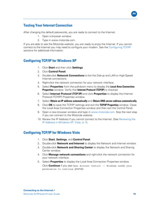 B
Connecting to the Internet •
Motorola SURFboard • User Guide 10
Testing Your Internet Connection
After changing the default passwords, you are ready to connect to the Internet.
1. Open a browser window.
2. Type in www.motorola.com.
If you are able to see the Motorola website, you are ready to enjoy the Internet. If you cannot
connect to the Internet you may need to configure your modem. See the Configuring TCP/IP
sections for additional information.
Configuring TCP/IP for Windows XP
1. Click Start and then click Settings.
2. Click Control Panel.
3. Double-click Network Connections to list the Dial-up and LAN or High-Speed
Internet connections.
4. Right-click the network connection for your network interface.
5. Select Properties from the pull-down menu to display the Local Area Connection
Properties window. Verify that Internet Protocol (TCP/IP) is checked.
6. Select Internet Protocol (TCP/IP) and click Properties to display the Internet
Protocol (TCP/IP) Properties window.
7. Select Obtain an IP address automatically and Obtain DNS server address automatically.
8. Click OK to save the TCP/IP settings and exit the TCP/IP Properties window. Close
the Local Area Connection Properties window and then exit the Control Panel.
9. Open a new browser window and type in www.motorola.com. Skip the next step
if you can connect to the Motorola website.
10. Renew the IP Address if you cannot connect to the Internet. (See Renewing the
IP Address in Windows XP, Vista, or 7).
Configuring TCP/IP for Windows Vista
1. Click Start, Settings, and Control Panel.
2. Double-click Network and Internet to display the Network and Internet window.
3. Double-click Network and Sharing Center to display the Network and Sharing
Center window.
4. Click Manage network connections and right-click the network connection for
your network interface.
5. Select Properties to display the Local Area Connection Properties window.
Click Continue if you see User Account Control -- Windows needs your
permission to continue prompt.
 