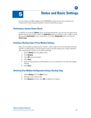 B
Status and Basic Settings •
Motorola SURFboard • User Guide 12
5 Status and Basic Settings
Use the Status and Basic pages of the SBG6580 to observe how your network and
modem are functioning and to perform routine maintenance tasks.
Performing a System Status Check
In addition to using the Status menu to change passwords, you can use it to get an at-a-
glance view of your system, learn the Software version currently on your modem, what
devices are Connected to your network(s), run a basic Diagnostic test, and view all
Event Logs.
Creating a Backup Copy of Your Modem Settings
After you complete configuring your modem, save a copy of the new settings and store
the file in a safe location. Use the backup copy to quickly restore your custom settings
after resetting the modem to the factory settings.
1. Select Backup from the Basic menu.
2. Click Backup.
3. Click OK when prompted.
4. Click Save.
5. Save the backup file to a safe location on your computer (or an external storage
device).
6. Click Save.
Restoring Your Modem Configuration Using a Backup Copy
1. Select Backup from the Basic menu.
2. Browse to your backup file.
3. Click Restore and then click OK to reboot the modem.
 
