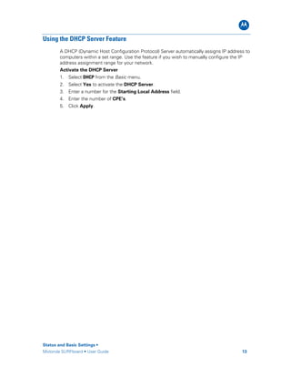 B
Status and Basic Settings •
Motorola SURFboard • User Guide 13
Using the DHCP Server Feature
A DHCP (Dynamic Host Configuration Protocol) Server automatically assigns IP address to
computers within a set range. Use the feature if you wish to manually configure the IP
address assignment range for your network.
Activate the DHCP Server
1. Select DHCP from the Basic menu.
2. Select Yes to activate the DHCP Server.
3. Enter a number for the Starting Local Address field.
4. Enter the number of CPE’s.
5. Click Apply.
 