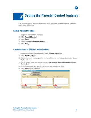 B
7 Setting the Parental Control Features
The Parental Control features allow you to block websites, schedule Internet availability,
and monitor web visits.
Enable Parental Controls
1. Log in to the modem’s interface.
2. Click Parental Control.
3. Click Basic.
4. Check the Enable Parental Control box.
5. Click Apply.
Create Policies to Block or Allow Content
1. Enter the name of your new policy in the Add New Policy field.
2. Click Add New Policy.
3. Select the newly created policy from the pull-down menu (located beside the Remove
Policy button).
4. Go to the box under the desired category (Keyword List, Blocked Domain List, Allowed
Domain List).
5. Enter keywords and/or domain names you wish to block or allow.
6. Click Add to grow the list(s).
Setting the Parental Control Features •
Motorola SURFboard • User Guide 17
 