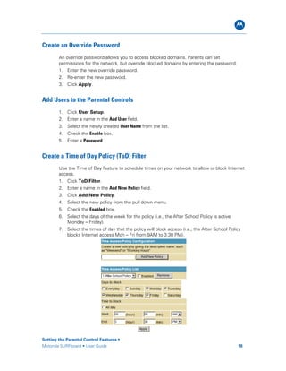 B
Create an Override Password
An override password allows you to access blocked domains. Parents can set
permissions for the network, but override blocked domains by entering the password.
1. Enter the new override password.
2. Re-enter the new password.
3. Click Apply.
Add Users to the Parental Controls
1. Click User Setup.
2. Enter a name in the Add User field.
3. Select the newly created User Name from the list.
4. Check the Enable box.
5. Enter a Password.
Create a Time of Day Policy (ToD) Filter
Use the Time of Day feature to schedule times on your network to allow or block Internet
access.
1. Click ToD Filter.
2. Enter a name in the Add New Policy field.
3. Click Add New Policy.
4. Select the new policy from the pull down menu.
5. Check the Enabled box.
6. Select the days of the week for the policy (i.e., the After School Policy is active
Monday – Friday).
7. Select the times of day that the policy will block access (i.e., the After School Policy
blocks Internet access Mon – Fri from 9AM to 3:30 PM).
Setting the Parental Control Features •
Motorola SURFboard • User Guide 18
 