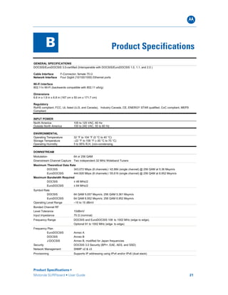 B
Product Specifications •
Motorola SURFboard • User Guide 21
B Product Specifications
GENERAL SPECIFICATIONS
DOCSIS/EuroDOCSIS 3.0-certified (Interoperable with DOCSIS/EuroDOCSIS 1.0, 1.1, and 2.0 )
Cable Interface F-Connector, female 75 Ω
Network Interface Four Gigbit (10/100/1000) Ethernet ports
Wi-Fi Interface
802.11n Wi-Fi (backwards compatible with 802.11 a/b/g)
Dimensions
6.6 in x 1.9 in x 6.8 in (167 cm x 50 cm x 171.7 cm)
Regulatory
RoHS compliant, FCC, UL listed (U.S. and Canada), Industry Canada, CE, ENERGY STAR qualified, CoC compliant, MEPS
Compliant
INPUT POWER
North America 105 to 125 VAC, 60 Hz
Outside North America 100 to 240 VAC, 50 to 60 Hz
ENVIRONMENTAL
Operating Temperature 32 °F to 104 °F (0 °C to 40 °C)
Storage Temperature –22 °F to 158 °F (–30 °C to 70 °C)
Operating Humidity 5 to 95% R.H. (non-condensing
DOWNSTREAM
Modulation 64 or 256 QAM
Downstream Channel Capture Two independent 32 MHz Wideband Tuners
Maximum Theoretical Data Rate
DOCSIS 343.072 Mbps (8 channels) / 42.884 (single channel) @ 256 QAM at 5.36 Msym/s
EuroDOCSIS 444.928 Mbps (8 channels) / 55.616 (single channel) @ 256 QAM at 6.952 Msym/s
Maximum Bandwidth Required
DOCSIS ≤ 48 MHz/2
EuroDOCSIS ≤ 64 MHz/2
Symbol Rate
DOCSIS 64 QAM 5.057 Msym/s; 256 QAM 5.361 Msym/s
EuroDOCSIS 64 QAM 6.952 Msym/s; 256 QAM 6.952 Msym/s
Operating Level Range –15 to 15 dBmV
Bonded Channel RF
Level Tolerance 10dBmV
Input Impedance 75 Ω (nominal)
Frequency Range DOCSIS and EuroDOCSIS 108 to 1002 MHz (edge to edge),
Optional 91 to 1002 MHz (edge to edge)
Frequency Plan
EuroDOCSIS Annex A
DOCSIS Annex B
J-DOCSIS Annex B, modified for Japan frequencies
Security DOCSIS 3.0 Security (BPI+, EAE, AES, and SSD)
Network Management SNMP v2 & v3
Provisioning Supports IP addressing using IPv4 and/or IPv6 (dual stack)
 
