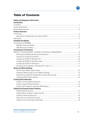 B
Safety and Regulatory Information •
Motorola SURFboard • User Guide iii
Table of Contents
Safety and Regulatory Information
Introduction
In the Box ..........................................................................................................................................1
Contact Information...........................................................................................................................1
System Requirements.......................................................................................................................2
Product Overview
Front Panel.........................................................................................................................................3
About Wi-Fi Protected Security Feature (WPS) ..........................................................................4
Rear Panel..........................................................................................................................................4
Installing the Modem
Connecting the SBG6580..................................................................................................................5
Wall Mounting the Modem.........................................................................................................6
Wall Mounting Template.............................................................................................................8
Connecting to the Internet
PROTECT YOUR NETWORK - CHANGE THE DEFAULT PASSWORDS!.........................................9
Restoring the Default Username and Password.........................................................................9
Testing Your Internet Connection.............................................................................................10
Configuring TCP/IP for Windows XP.........................................................................................10
Configuring TCP/IP for Windows Vista .....................................................................................10
Configuring TCP/IP for Windows 7 ...........................................................................................11
Renewing the IP Address in Windows XP, Vista, or 7..............................................................11
Status and Basic Settings
Performing a System Status Check..........................................................................................12
Creating a Backup Copy of Your Modem Settings ...................................................................12
Restoring Your Modem Configuration Using a Backup Copy...................................................12
Using the DHCP Server Feature ...............................................................................................13
Creating Wi-Fi Networks
Create a Primary Wireless Network..........................................................................................14
Create a Guest Wireless Network ............................................................................................15
Create a Wi-Fi Network Using the WPS Feature......................................................................16
Setting the Parental Control Features
Enable Parental Controls...........................................................................................................17
Create Policies to Block or Allow Content ................................................................................17
Create an Override Password ...................................................................................................18
Add Users to the Parental Controls ..........................................................................................18
Create a Time of Day Policy (ToD) Filter ...................................................................................18
 