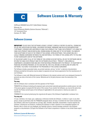 B
Software License & Warranty •
Motorola SURFboard • User Guide 24
C Software License & Warranty
SURFboard SBG6580 Series Wi-Fi Cable Modem Gateway
Motorola, Inc.
Home & Networks Mobility Solutions Business (“Motorola”)
101 Tournament Drive
Horsham, PA 19044
Software License
IMPORTANT: PLEASE READ THIS SOFTWARE LICENSE (“LICENSE”) CAREFULLY BEFORE YOU INSTALL, DOWNLOAD
OR USE ANY APPLICATION SOFTWARE, USB DRIVER SOFTWARE, FIRMWARE AND RELATED DOCUMENTATION
(“SOFTWARE”) PROVIDED WITH MOTOROLA’S CABLE DATA PRODUCT (THE “CABLE DATA PRODUCT”). BY USING THE
CABLE DATA PRODUCT AND/OR INSTALLING, DOWNLOADING OR USING ANY OF THE SOFTWARE, YOU INDICATE
YOUR ACCEPTANCE OF EACH OF THE TERMS OF THIS LICENSE. UPON ACCEPTANCE, THIS LICENSE WILL BE A
LEGALLY BINDING AGREEMENT BETWEEN YOU AND MOTOROLA. THE TERMS OF THIS LICENSE APPLY TO YOU AND
TO ANY SUBSEQUENT USER OF THIS SOFTWARE.
IF YOU DO NOT AGREE TO ALL OF THE TERMS OF THIS LICENSE (I) DO NOT INSTALL OR USE THE SOFTWARE AND (II)
RETURN THE CABLE DATA PRODUCT AND THE SOFTWARE (COLLECTIVELY, “PRODUCT”), INCLUDING ALL
COMPONENTS, DOCUMENTATION AND ANY OTHER MATERIALS PROVIDED WITH THE PRODUCT, TO YOUR POINT OF
PURCHASE OR SERVICE PROVIDER, AS THE CASE MAY BE, FOR A FULL REFUND. BY INSTALLING OR USING THE
SOFTWARE, YOU AGREE TO BE BOUND BY THE PROVISIONS OF THIS LICENSE AGREEMENT.
The Software includes associated media, any printed materials, and any “on-line” or electronic documentation.
Software provided by third parties may be subject to separate end-user license agreements from the manufacturers of
such Software.
The Software is never sold. Motorola licenses the Software to the original customer and to any subsequent licensee for
personal use only on the terms of this License. Motorola and its 3rd party licensors retain the ownership of the
Software.
You may:
USE the Software only in connection with the operation of the Product.
TRANSFER the Software (including all component parts and printed materials) permanently to another person, but only
if the person agrees to accept all of the terms of this License. If you transfer the Software, you must at the same time
transfer the Product and all copies of the Software (if applicable) to the same person or destroy any copies not
transferred.
TERMINATE this License by destroying the original and all copies of the Software (if applicable) in whatever form.
You may not:
(1) Loan, distribute, rent, lease, give, sublicense or otherwise transfer the Software, in whole or in part, to any other
person, except as permitted under the TRANSFER paragraph above. (2) Copy or translate the User Guide included with
the Software, other than for personal use. (3) Copy, alter, translate, decompile, disassemble or reverse engineer the
Software, including but not limited to, modifying the Software to make it operate on non-compatible hardware. (4)
Remove, alter or cause not to be displayed, any copyright notices or startup message contained in the Software
programs or documentation. (5) Export the Software or the Product components in violation of any United States export
laws.
 
