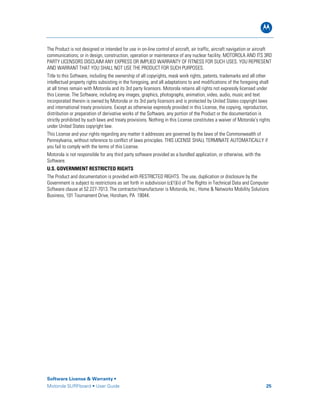 B
Software License & Warranty •
Motorola SURFboard • User Guide 25
The Product is not designed or intended for use in on-line control of aircraft, air traffic, aircraft navigation or aircraft
communications; or in design, construction, operation or maintenance of any nuclear facility. MOTOROLA AND ITS 3RD
PARTY LICENSORS DISCLAIM ANY EXPRESS OR IMPLIED WARRANTY OF FITNESS FOR SUCH USES. YOU REPRESENT
AND WARRANT THAT YOU SHALL NOT USE THE PRODUCT FOR SUCH PURPOSES.
Title to this Software, including the ownership of all copyrights, mask work rights, patents, trademarks and all other
intellectual property rights subsisting in the foregoing, and all adaptations to and modifications of the foregoing shall
at all times remain with Motorola and its 3rd party licensors. Motorola retains all rights not expressly licensed under
this License. The Software, including any images, graphics, photographs, animation, video, audio, music and text
incorporated therein is owned by Motorola or its 3rd party licensors and is protected by United States copyright laws
and international treaty provisions. Except as otherwise expressly provided in this License, the copying, reproduction,
distribution or preparation of derivative works of the Software, any portion of the Product or the documentation is
strictly prohibited by such laws and treaty provisions. Nothing in this License constitutes a waiver of Motorola’s rights
under United States copyright law.
This License and your rights regarding any matter it addresses are governed by the laws of the Commonwealth of
Pennsylvania, without reference to conflict of laws principles. THIS LICENSE SHALL TERMINATE AUTOMATICALLY if
you fail to comply with the terms of this License.
Motorola is not responsible for any third party software provided as a bundled application, or otherwise, with the
Software.
U.S. GOVERNMENT RESTRICTED RIGHTS
The Product and documentation is provided with RESTRICTED RIGHTS. The use, duplication or disclosure by the
Government is subject to restrictions as set forth in subdivision (c)(1)(ii) of The Rights in Technical Data and Computer
Software clause at 52.227-7013. The contractor/manufacturer is Motorola, Inc., Home & Networks Mobility Solutions
Business, 101 Tournament Drive, Horsham, PA 19044.
 