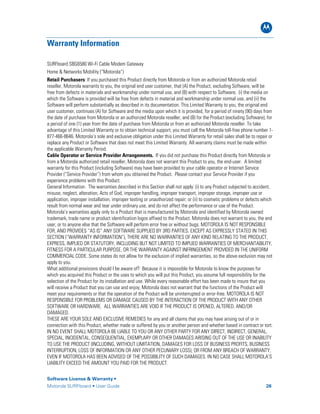 B
Software License & Warranty •
Motorola SURFboard • User Guide 26
Warranty Information
SURFboard SBG6580 Wi-Fi Cable Modem Gateway
Home & Networks Mobility (“Motorola”)
Retail Purchasers: If you purchased this Product directly from Motorola or from an authorized Motorola retail
reseller, Motorola warrants to you, the original end user customer, that (A) the Product, excluding Software, will be
free from defects in materials and workmanship under normal use, and (B) with respect to Software, (i) the media on
which the Software is provided will be free from defects in material and workmanship under normal use, and (ii) the
Software will perform substantially as described in its documentation. This Limited Warranty to you, the original end
user customer, continues (A) for Software and the media upon which it is provided, for a period of ninety (90) days from
the date of purchase from Motorola or an authorized Motorola reseller, and (B) for the Product (excluding Software), for
a period of one (1) year from the date of purchase from Motorola or from an authorized Motorola reseller. To take
advantage of this Limited Warranty or to obtain technical support, you must call the Motorola toll-free phone number 1-
877-466-8646. Motorola’s sole and exclusive obligation under this Limited Warranty for retail sales shall be to repair or
replace any Product or Software that does not meet this Limited Warranty. All warranty claims must be made within
the applicable Warranty Period.
Cable Operator or Service Provider Arrangements. If you did not purchase this Product directly from Motorola or
from a Motorola authorized retail reseller, Motorola does not warrant this Product to you, the end-user. A limited
warranty for this Product (including Software) may have been provided to your cable operator or Internet Service
Provider (“Service Provider”) from whom you obtained the Product. Please contact your Service Provider if you
experience problems with this Product.
General Information. The warranties described in this Section shall not apply: (i) to any Product subjected to accident,
misuse, neglect, alteration, Acts of God, improper handling, improper transport, improper storage, improper use or
application, improper installation, improper testing or unauthorized repair; or (ii) to cosmetic problems or defects which
result from normal wear and tear under ordinary use, and do not affect the performance or use of the Product.
Motorola’s warranties apply only to a Product that is manufactured by Motorola and identified by Motorola owned
trademark, trade name or product identification logos affixed to the Product. Motorola does not warrant to you, the end
user, or to anyone else that the Software will perform error free or without bugs. MOTOROLA IS NOT RESPONSIBLE
FOR, AND PROVIDES “AS IS” ANY SOFTWARE SUPPLIED BY 3RD PARTIES. EXCEPT AS EXPRESSLY STATED IN THIS
SECTION (“WARRANTY INFORMATION”), THERE ARE NO WARRANTIES OF ANY KIND RELATING TO THE PRODUCT,
EXPRESS, IMPLIED OR STATUTORY, INCLUDING BUT NOT LIMITED TO IMPLIED WARRANTIES OF MERCHANTABILITY,
FITNESS FOR A PARTICULAR PURPOSE, OR THE WARRANTY AGAINST INFRINGEMENT PROVIDED IN THE UNIFORM
COMMERCIAL CODE. Some states do not allow for the exclusion of implied warranties, so the above exclusion may not
apply to you.
What additional provisions should I be aware of? Because it is impossible for Motorola to know the purposes for
which you acquired this Product or the uses to which you will put this Product, you assume full responsibility for the
selection of the Product for its installation and use. While every reasonable effort has been made to insure that you
will receive a Product that you can use and enjoy, Motorola does not warrant that the functions of the Product will
meet your requirements or that the operation of the Product will be uninterrupted or error-free. MOTOROLA IS NOT
RESPONSIBLE FOR PROBLEMS OR DAMAGE CAUSED BY THE INTERACTION OF THE PRODUCT WITH ANY OTHER
SOFTWARE OR HARDWARE. ALL WARRANTIES ARE VOID IF THE PRODUCT IS OPENED, ALTERED, AND/OR
DAMAGED.
THESE ARE YOUR SOLE AND EXCLUSIVE REMEDIES for any and all claims that you may have arising out of or in
connection with this Product, whether made or suffered by you or another person and whether based in contract or tort.
IN NO EVENT SHALL MOTOROLA BE LIABLE TO YOU OR ANY OTHER PARTY FOR ANY DIRECT, INDIRECT, GENERAL,
SPECIAL, INCIDENTAL, CONSEQUENTIAL, EXEMPLARY OR OTHER DAMAGES ARISING OUT OF THE USE OR INABILITY
TO USE THE PRODUCT (INCLUDING, WITHOUT LIMITATION, DAMAGES FOR LOSS OF BUSINESS PROFITS, BUSINESS
INTERRUPTION, LOSS OF INFORMATION OR ANY OTHER PECUNIARY LOSS), OR FROM ANY BREACH OF WARRANTY,
EVEN IF MOTOROLA HAS BEEN ADVISED OF THE POSSIBILITY OF SUCH DAMAGES. IN NO CASE SHALL MOTOROLA’S
LIABILITY EXCEED THE AMOUNT YOU PAID FOR THE PRODUCT.
 