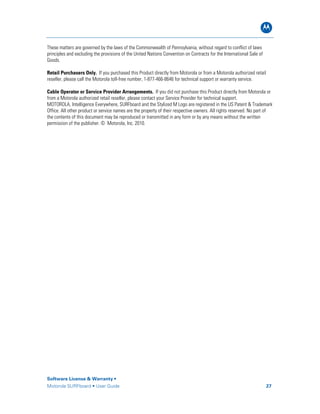 B
Software License & Warranty •
Motorola SURFboard • User Guide 27
These matters are governed by the laws of the Commonwealth of Pennsylvania, without regard to conflict of laws
principles and excluding the provisions of the United Nations Convention on Contracts for the International Sale of
Goods.
Retail Purchasers Only. If you purchased this Product directly from Motorola or from a Motorola authorized retail
reseller, please call the Motorola toll-free number, 1-877-466-8646 for technical support or warranty service.
Cable Operator or Service Provider Arrangements. If you did not purchase this Product directly from Motorola or
from a Motorola authorized retail reseller, please contact your Service Provider for technical support.
MOTOROLA, Intelligence Everywhere, SURFboard and the Stylized M Logo are registered in the US Patent & Trademark
Office. All other product or service names are the property of their respective owners. All rights reserved. No part of
the contents of this document may be reproduced or transmitted in any form or by any means without the written
permission of the publisher. © Motorola, Inc. 2010.
 