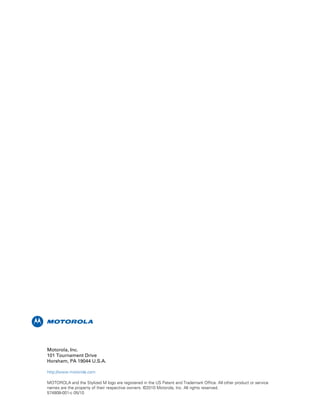 m
Motorola, Inc.
101 Tournament Drive
Horsham, PA 19044 U.S.A.
http://www.motorola.com
MOTOROLA and the Stylized M logo are registered in the US Patent and Trademark Office. All other product or service
names are the property of their respective owners. ©2010 Motorola, Inc. All rights reserved.
574808-001-c 05/10
 