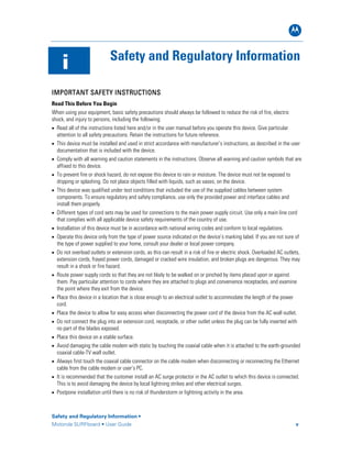 B
Safety and Regulatory Information •
Motorola SURFboard • User Guide v
i Safety and Regulatory Information
IMPORTANT SAFETY INSTRUCTIONS
Read This Before You Begin
When using your equipment, basic safety precautions should always be followed to reduce the risk of fire, electric
shock, and injury to persons, including the following:
• Read all of the instructions listed here and/or in the user manual before you operate this device. Give particular
attention to all safety precautions. Retain the instructions for future reference.
• This device must be installed and used in strict accordance with manufacturer’s instructions, as described in the user
documentation that is included with the device.
• Comply with all warning and caution statements in the instructions. Observe all warning and caution symbols that are
affixed to this device.
• To prevent fire or shock hazard, do not expose this device to rain or moisture. The device must not be exposed to
dripping or splashing. Do not place objects filled with liquids, such as vases, on the device.
• This device was qualified under test conditions that included the use of the supplied cables between system
components. To ensure regulatory and safety compliance, use only the provided power and interface cables and
install them properly.
• Different types of cord sets may be used for connections to the main power supply circuit. Use only a main line cord
that complies with all applicable device safety requirements of the country of use.
• Installation of this device must be in accordance with national wiring codes and conform to local regulations.
• Operate this device only from the type of power source indicated on the device’s marking label. If you are not sure of
the type of power supplied to your home, consult your dealer or local power company.
• Do not overload outlets or extension cords, as this can result in a risk of fire or electric shock. Overloaded AC outlets,
extension cords, frayed power cords, damaged or cracked wire insulation, and broken plugs are dangerous. They may
result in a shock or fire hazard.
• Route power supply cords so that they are not likely to be walked on or pinched by items placed upon or against
them. Pay particular attention to cords where they are attached to plugs and convenience receptacles, and examine
the point where they exit from the device.
• Place this device in a location that is close enough to an electrical outlet to accommodate the length of the power
cord.
• Place the device to allow for easy access when disconnecting the power cord of the device from the AC wall outlet.
• Do not connect the plug into an extension cord, receptacle, or other outlet unless the plug can be fully inserted with
no part of the blades exposed.
• Place this device on a stable surface.
• Avoid damaging the cable modem with static by touching the coaxial cable when it is attached to the earth-grounded
coaxial cable-TV wall outlet.
• Always first touch the coaxial cable connector on the cable modem when disconnecting or reconnecting the Ethernet
cable from the cable modem or user’s PC.
• It is recommended that the customer install an AC surge protector in the AC outlet to which this device is connected.
This is to avoid damaging the device by local lightning strikes and other electrical surges.
• Postpone installation until there is no risk of thunderstorm or lightning activity in the area.
 