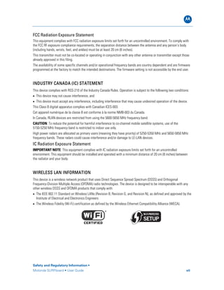 B
FCC Radiation Exposure Statement
This equipment complies with FCC radiation exposure limits set forth for an uncontrolled environment. To comply with
the FCC RF exposure compliance requirements, the separation distance between the antenna and any person’s body
(including hands, wrists, feet, and ankles) must be at least 20 cm (8 inches).
This transmitter must not be co-located or operating in conjunction with any other antenna or transmitter except those
already approved in this filing.
The availability of some specific channels and/or operational frequency bands are country dependent and are firmware
programmed at the factory to match the intended destinations. The firmware setting is not accessible by the end user.
INDUSTRY CANADA (IC) STATEMENT
This device complies with RSS-210 of the Industry Canada Rules. Operation is subject to the following two conditions:
• This device may not cause interference, and
• This device must accept any interference, including interference that may cause undesired operation of the device.
This Class B digital apparatus complies with Canadian ICES-003.
Cet appareil numérique de la classe B est conforme à la norme NMB-003 du Canada.
In Canada, RLAN devices are restricted from using the 5600-5650 MHz frequency band.
CAUTION: To reduce the potential for harmful interference to co-channel mobile satellite systems, use of the
5150-5250 MHz frequency band is restricted to indoor use only.
High power radars are allocated as primary users (meaning they have priority) of 5250-5350 MHz and 5650-5850 MHz
frequency bands. These radars could cause interference and/or damage to LE-LAN devices.
IC Radiation Exposure Statement
IMPORTANT NOTE: This equipment complies with IC radiation exposure limits set forth for an uncontrolled
environment. This equipment should be installed and operated with a minimum distance of 20 cm (8 inches) between
the radiator and your body.
WIRELESS LAN INFORMATION
This device is a wireless network product that uses Direct Sequence Spread Spectrum (DSSS) and Orthogonal
Frequency-Division Multiple Access (OFDMA) radio technologies. The device is designed to be interoperable with any
other wireless DSSS and OFDMA products that comply with:
• The IEEE 802.11 Standard on Wireless LANs (Revision B, Revision G, and Revision N), as defined and approved by the
Institute of Electrical and Electronics Engineers
• The Wireless Fidelity (Wi-Fi) certification as defined by the Wireless Ethernet Compatibility Alliance (WECA).
Safety and Regulatory Information •
Motorola SURFboard • User Guide vii
 