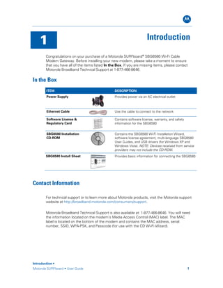 B
1 Introduction
Congratulations on your purchase of a Motorola SURFboard®
SBG6580 Wi-Fi Cable
Modem Gateway. Before installing your new modem, please take a moment to ensure
that you have all of the items listed In the Box. If you are missing items, please contact
Motorola Broadband Technical Support at 1-877-466-8646.
In the Box
ITEM DESCRIPTION
Power Supply Provides power via an AC electrical outlet
Ethernet Cable Use the cable to connect to the network
Software License &
Regulatory Card
Contains software license, warranty, and safety
information for the SBG6580
SBG6580 Installation
CD-ROM
Contains the SBG6580 Wi-Fi Installation Wizard,
software license agreement, multi-language SBG6580
User Guides, and USB drivers (for Windows XP and
Windows Vista). NOTE: Devices received from service
providers may not include the CD-ROM.
SBG6580 Install Sheet Provides basic information for connecting the SBG6580
Contact Information
For technical support or to learn more about Motorola products, visit the Motorola support
website at http://broadband.motorola.com/consumers/support.
Motorola Broadband Technical Support is also available at: 1-877-466-8646. You will need
the information located on the modem’s Media Access Control (MAC) label. The MAC
label is located on the bottom of the modem and contains the MAC address, serial
number, SSID, WPA-PSK, and Passcode (for use with the CD Wi-Fi Wizard).
Introduction •
Motorola SURFboard • User Guide 1
 