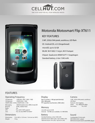 Motorola Motosmart Flip XT611
                                                         KEY FEATURES
                                                         5 MP, 2592x1944 pixels, autofocus, LED flash

                                                         OS Android OS, v2.3 (Gingerbread)
                                                         microSD, up to 32 GB
                                                         WLAN Wi-Fi 802.11 b/g/n, Wi-Fi hotspot

                                                         Chipset Qualcomm MSM7227T-1 Snapdragon
                                                         Standard battery, Li-Ion 1540 mAh




FEATURES
Operating Frequency                                     Display                                        Camera
2G Network       GSM 850 / 900 / 1800 / 1900            Size 3.2 inches (~180 ppi pixel density)       5 MP, 2592x1944 pixels, autofocus,
3G Network       HSDPA 850 / 1900                       320 x 480 pixels                               LED flash
HSDPA 900 / 2100 or HSDPA 850 / 2100                    TFT capacitive touchscreen, 256K colors        Features Geo-tagging
Messaging        SMS(threaded view), MMS, Email, IM                                                    Video     Yes, 480p@26-30fps
Browser          HTML, Adobe Flash                                                                     Secondary          Yes, VGA
Radio            No                                     Memory
GPS             Yes, with A-GPS support                 microSD, up to 32 GB
Java            Yes, via Java MIDP emulator             Internal 150 MB user available, 512 MB RAM,

Dimensions                                              Battery                                        Sound
Dimensions    110 x 58.5 x 13.9 mm / 14.4 mm (w/ NFC)   Standard battery, Li-Ion 1540 mAh              Loudspeaker/3.5mm jack
Weight        110 g                                     Stand-by Up to 500 h (2G) / Up to 400 h (3G)   MP3/WAV/AAC+ player
                                                        Talk time Up to 10 h (2G) / Up to 6 h (3G)     MP4/DivX/Xvid/H.263/H.264/WMV player
 