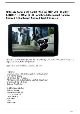 Motorola Xoom 2 3G Tablet (25,7 cm (10,1 Zoll) Display,
1,2GHz, 1GB RAM, 32GB Speicher, 5 Megapixel Kamera,
Android 3.0) schwarz Android Tablet Vergleich




Motorola Xoom 2 3G Tablet (25,7 cm (10,1 Zoll) Display, 1,2GHz, 1GB RAM, 32GB Speicher, 5
Megapixel Kamera, Android 3.0) schwarz

Mobiler als je zuvor. Freiheit war noch nie schöner.


> Highlights:
- wasserabweisende Beschichtung schützt vor Feuchtigkeit
- 10,1- HD IPS Display
- 1,2 GHz Dual Core Prozessor
- PC-Dateien mit MotoCast kabellos aufs Tablet übertragen
- 2 Kameras (beide HD-fähig)
- Business ReadyPaket

> Mobilfunkeigenschaften
- Bauform: Bartype
- Integrierte Kamera: Ja
- GPS-Empfänger: Ja
- Zweite Kamera
- Videoplayer
- TV out
- Smartphone




                                                                                    1/4
 