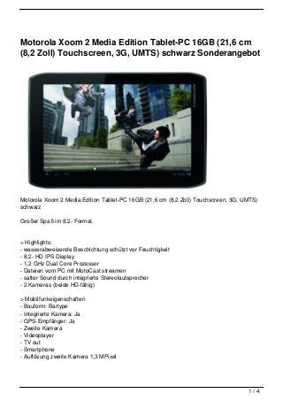 Motorola Xoom 2 Media Edition Tablet-PC 16GB (21,6 cm
(8,2 Zoll) Touchscreen, 3G, UMTS) schwarz Sonderangebot




Motorola Xoom 2 Media Edition Tablet-PC 16GB (21,6 cm (8,2 Zoll) Touchscreen, 3G, UMTS)
schwarz

Großer Spaß im 8,2- Format.


> Highlights:
- wasserabweisende Beschichtung schützt vor Feuchtigkeit
- 8,2- HD IPS Display
- 1,2 GHz Dual Core Prozessor
- Dateien vom PC mit MotoCast streamen
- satter Sound durch integrierte Stereolautsprecher
- 2 Kameras (beide HD-fähig)

> Mobilfunkeigenschaften
- Bauform: Bartype
- Integrierte Kamera: Ja
- GPS-Empfänger: Ja
- Zweite Kamera
- Videoplayer
- TV out
- Smartphone
- Auflösung zweite Kamera 1,3 MPixel




                                                                                   1/4
 