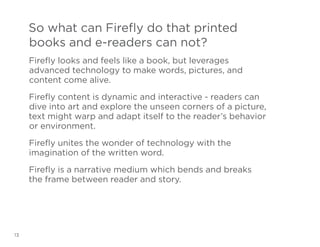 So what can Firefly do that printed
books and e-readers can not?
Firefly looks and feels like a book, but leverages
advanced technology to make words, pictures, and
content come alive.
Firefly content is dynamic and interactive - readers can
dive into art and explore the unseen corners of a picture,
text might warp and adapt itself to the reader’s behavior
or environment.
Firefly unites the wonder of technology with the
imagination of the written word.
Firefly is a narrative medium which bends and breaks
the frame between reader and story.

13

 