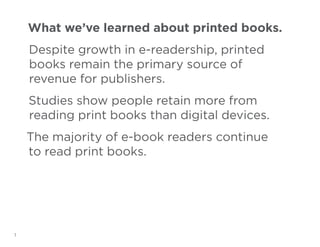 What we’ve learned about printed books.
Despite growth in e-readership, printed
books remain the primary source of
revenue for publishers.
Studies show people retain more from
reading print books than digital devices.
The majority of e-book readers continue
to read print books.

1

 