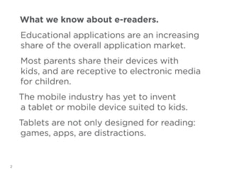 What we know about e-readers.
Educational applications are an increasing
share of the overall application market.
Most parents share their devices with
kids, and are receptive to electronic media
for children.
The mobile industry has yet to invent
a tablet or mobile device suited to kids.
Tablets are not only designed for reading:
games, apps, are distractions.

2

 