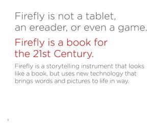 Firefly is not a tablet,
an ereader, or even a game.
Firefly is a book for
the 21st Century.
Firefly is a storytelling instrument that looks
like a book, but uses new technology that
brings words and pictures to life in way.

3

 
