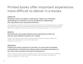 Printed books offer important experiences
more difficult to deliver in e-books.
Creative
Reading e-books on tablets is distracting. Tablets are constantly
demanding your attention, and are designed for multitasking.
The experience never becomes immersive.
The multitaskers performed no worse than the other people, but they seemed to be on “autopilot.”
When asked, they had more trouble recalling what cues they had used to get the right answers.
Overall, the multitaskers were less aware of their own thinking processes. Gwen Dewar, Ph.D.

Mental
Printed books encourage thinking and comprehension skills are
that are more difficult to deliver on a tablet.
Children who read enhanced e-books recalled significantly fewer narrative details than
children who read the print version of the same story.
Cooney Center 2012

Personal
Figuring out what’s relevant to your life is an active part of reading
a printed book. Printed books allow people to imagine themselves in
the role of the characters and own the experience.
When in situations where there are multiple sources of information coming from the external
world or emerging out of memory, they’re not able to filter out what’s not relevant to
their current goal. Stanford 2009

6

 