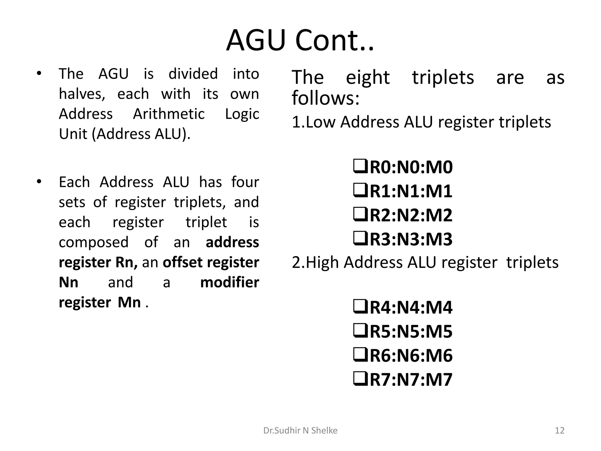 AGU Cont..
• The AGU is divided into
halves, each with its own
Address Arithmetic Logic
Unit (Address ALU).
• Each Address ALU has four
sets of register triplets, and
each register triplet is
composed of an address
register Rn, an offset register
Nn and a modifier
register Mn .
The eight triplets are as
follows:
1.Low Address ALU register triplets
R0:N0:M0
R1:N1:M1
R2:N2:M2
R3:N3:M3
2.High Address ALU register triplets
R4:N4:M4
R5:N5:M5
R6:N6:M6
R7:N7:M7
Dr.Sudhir N Shelke 12
 