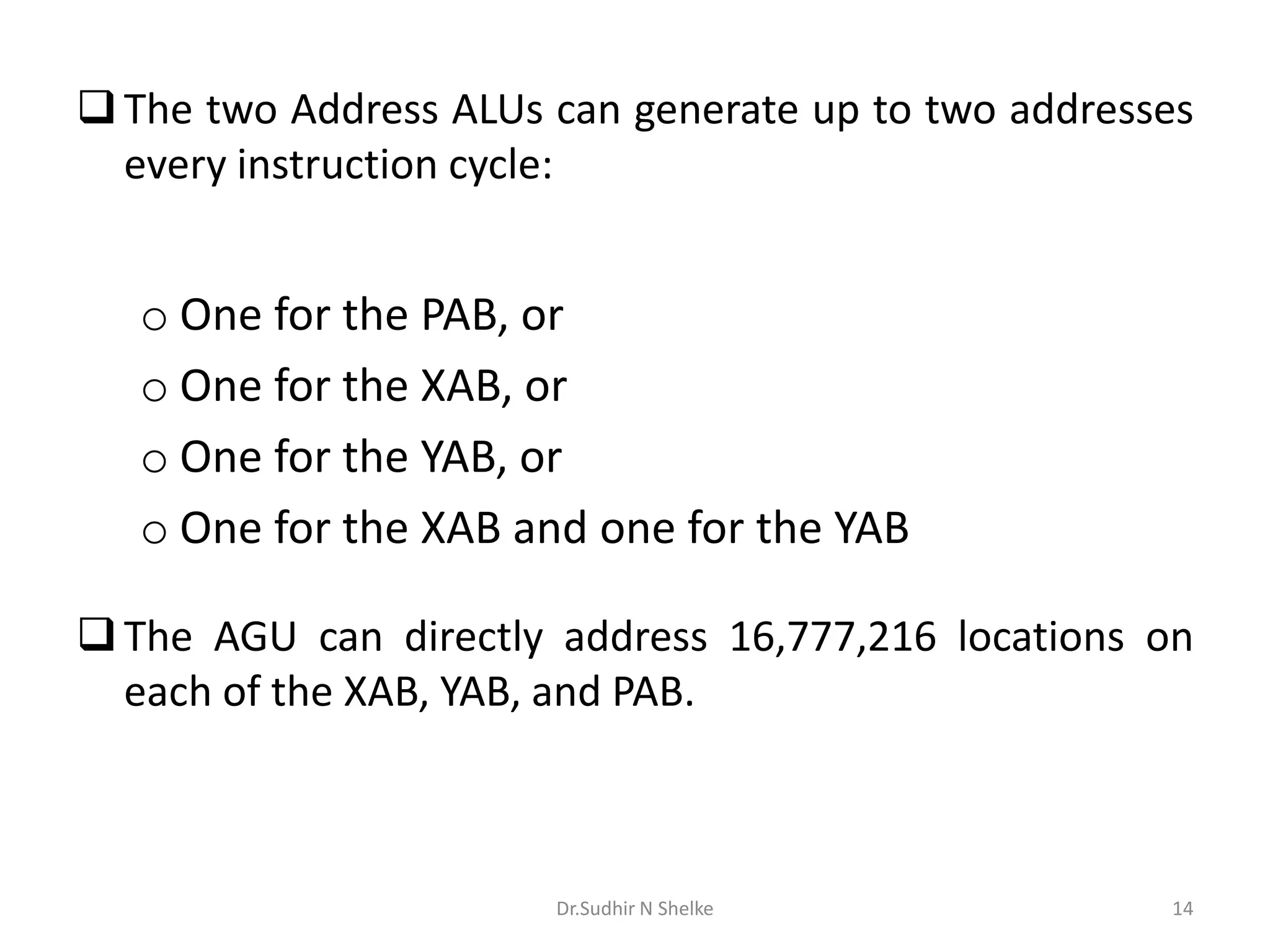 The two Address ALUs can generate up to two addresses
every instruction cycle:
o One for the PAB, or
o One for the XAB, or
o One for the YAB, or
o One for the XAB and one for the YAB
The AGU can directly address 16,777,216 locations on
each of the XAB, YAB, and PAB.
Dr.Sudhir N Shelke 14
 