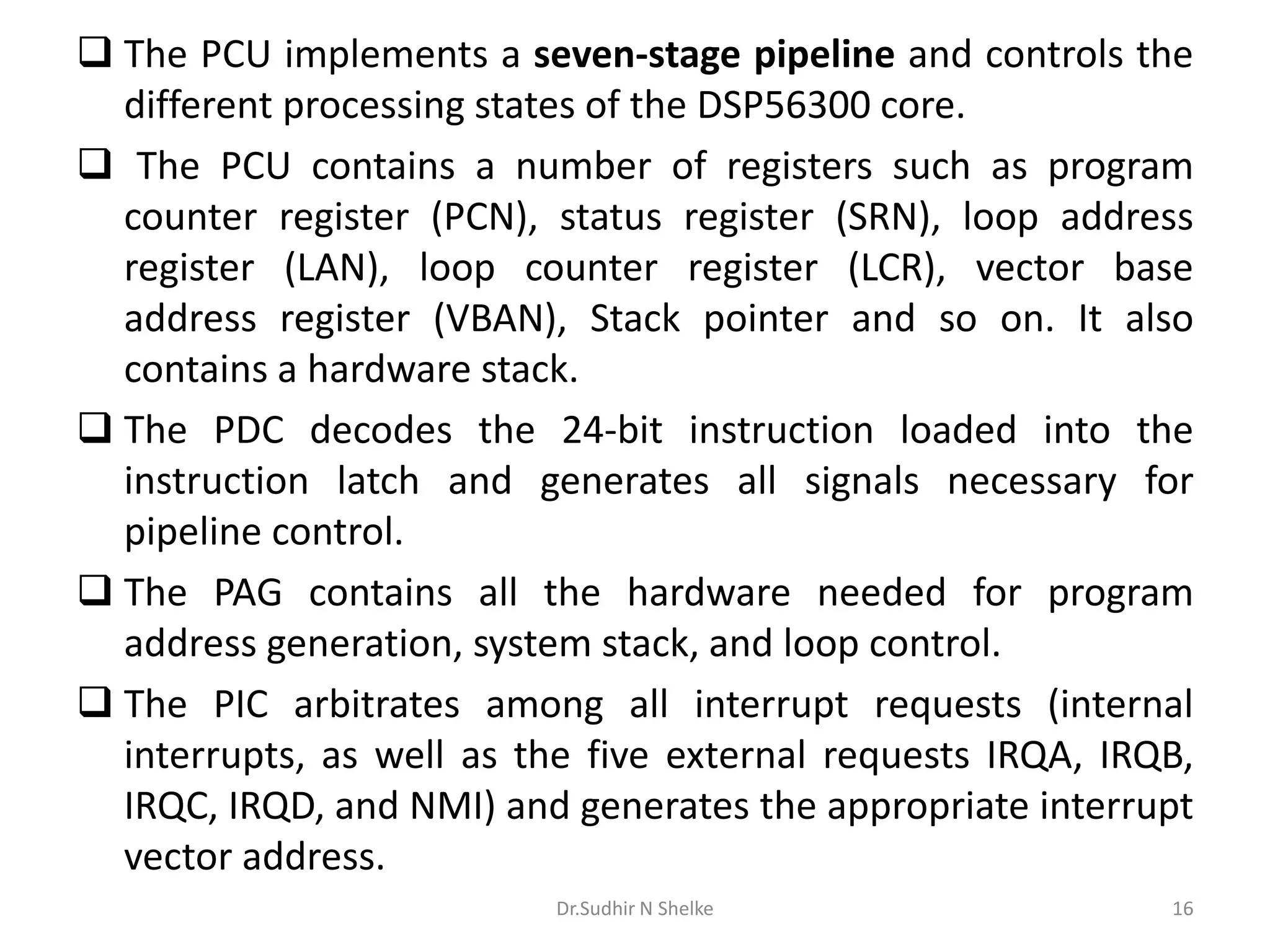  The PCU implements a seven-stage pipeline and controls the
different processing states of the DSP56300 core.
 The PCU contains a number of registers such as program
counter register (PCN), status register (SRN), loop address
register (LAN), loop counter register (LCR), vector base
address register (VBAN), Stack pointer and so on. It also
contains a hardware stack.
 The PDC decodes the 24-bit instruction loaded into the
instruction latch and generates all signals necessary for
pipeline control.
 The PAG contains all the hardware needed for program
address generation, system stack, and loop control.
 The PIC arbitrates among all interrupt requests (internal
interrupts, as well as the five external requests IRQA, IRQB,
IRQC, IRQD, and NMI) and generates the appropriate interrupt
vector address.
Dr.Sudhir N Shelke 16
 