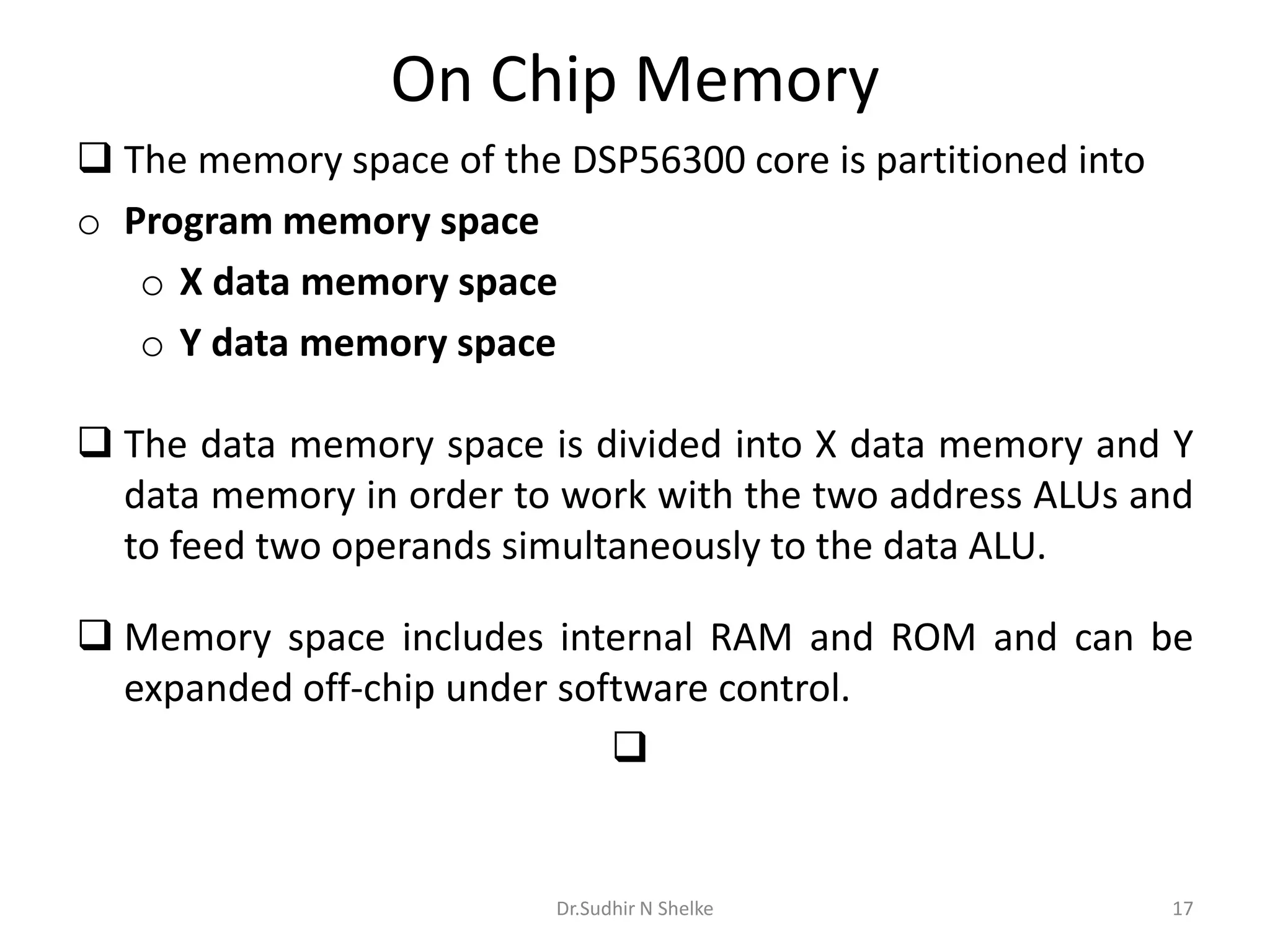 On Chip Memory
 The memory space of the DSP56300 core is partitioned into
o Program memory space
o X data memory space
o Y data memory space
 The data memory space is divided into X data memory and Y
data memory in order to work with the two address ALUs and
to feed two operands simultaneously to the data ALU.
 Memory space includes internal RAM and ROM and can be
expanded off-chip under software control.

Dr.Sudhir N Shelke 17
 