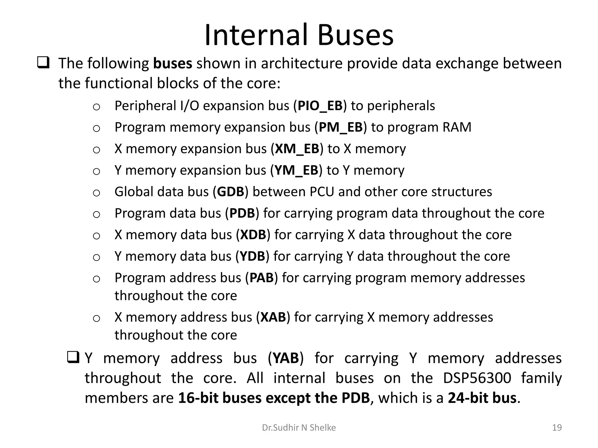 Internal Buses
 The following buses shown in architecture provide data exchange between
the functional blocks of the core:
o Peripheral I/O expansion bus (PIO_EB) to peripherals
o Program memory expansion bus (PM_EB) to program RAM
o X memory expansion bus (XM_EB) to X memory
o Y memory expansion bus (YM_EB) to Y memory
o Global data bus (GDB) between PCU and other core structures
o Program data bus (PDB) for carrying program data throughout the core
o X memory data bus (XDB) for carrying X data throughout the core
o Y memory data bus (YDB) for carrying Y data throughout the core
o Program address bus (PAB) for carrying program memory addresses
throughout the core
o X memory address bus (XAB) for carrying X memory addresses
throughout the core
 Y memory address bus (YAB) for carrying Y memory addresses
throughout the core. All internal buses on the DSP56300 family
members are 16-bit buses except the PDB, which is a 24-bit bus.
Dr.Sudhir N Shelke 19
 