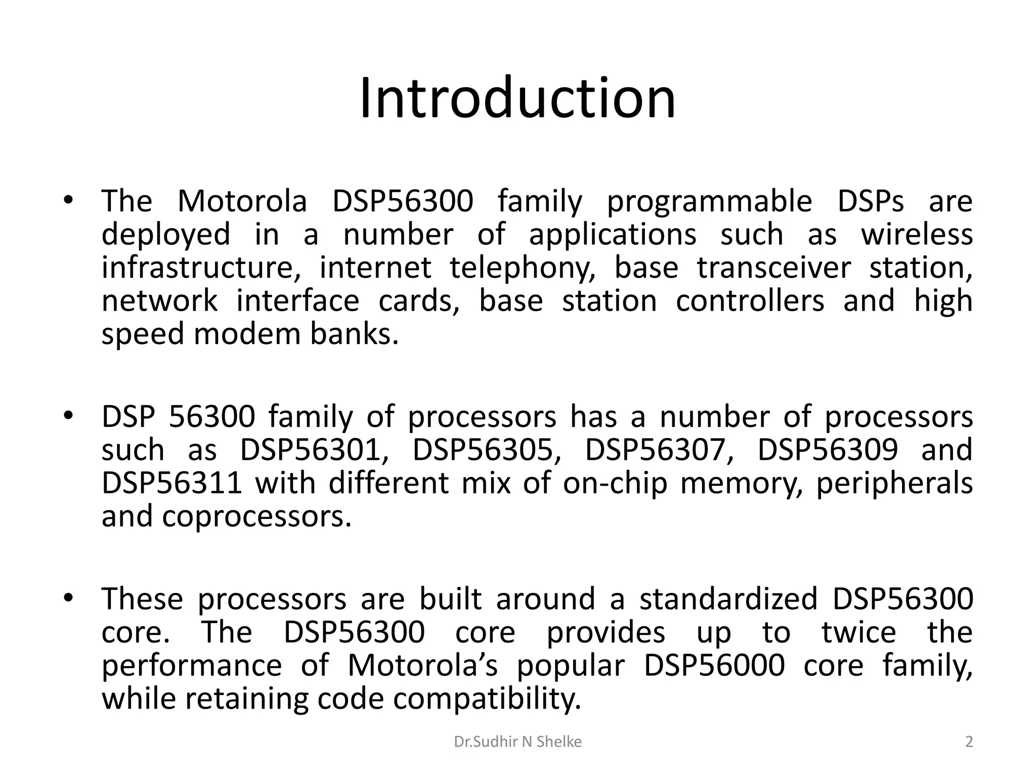 Introduction
• The Motorola DSP56300 family programmable DSPs are
deployed in a number of applications such as wireless
infrastructure, internet telephony, base transceiver station,
network interface cards, base station controllers and high
speed modem banks.
• DSP 56300 family of processors has a number of processors
such as DSP56301, DSP56305, DSP56307, DSP56309 and
DSP56311 with different mix of on-chip memory, peripherals
and coprocessors.
• These processors are built around a standardized DSP56300
core. The DSP56300 core provides up to twice the
performance of Motorola’s popular DSP56000 core family,
while retaining code compatibility.
Dr.Sudhir N Shelke 2
 