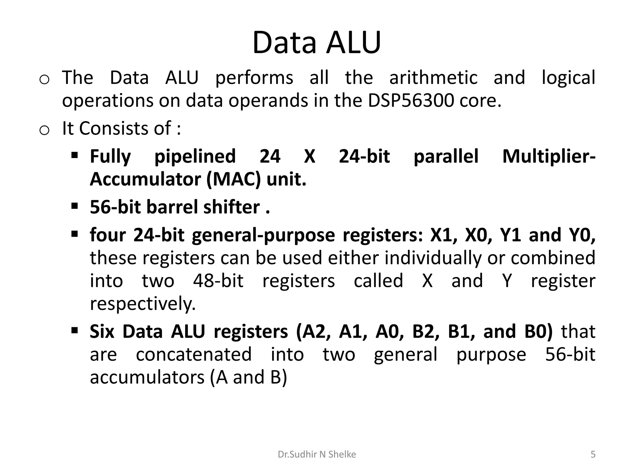 Data ALU
o The Data ALU performs all the arithmetic and logical
operations on data operands in the DSP56300 core.
o It Consists of :
 Fully pipelined 24 X 24-bit parallel Multiplier-
Accumulator (MAC) unit.
 56-bit barrel shifter .
 four 24-bit general-purpose registers: X1, X0, Y1 and Y0,
these registers can be used either individually or combined
into two 48-bit registers called X and Y register
respectively.
 Six Data ALU registers (A2, A1, A0, B2, B1, and B0) that
are concatenated into two general purpose 56-bit
accumulators (A and B)
Dr.Sudhir N Shelke 5
 