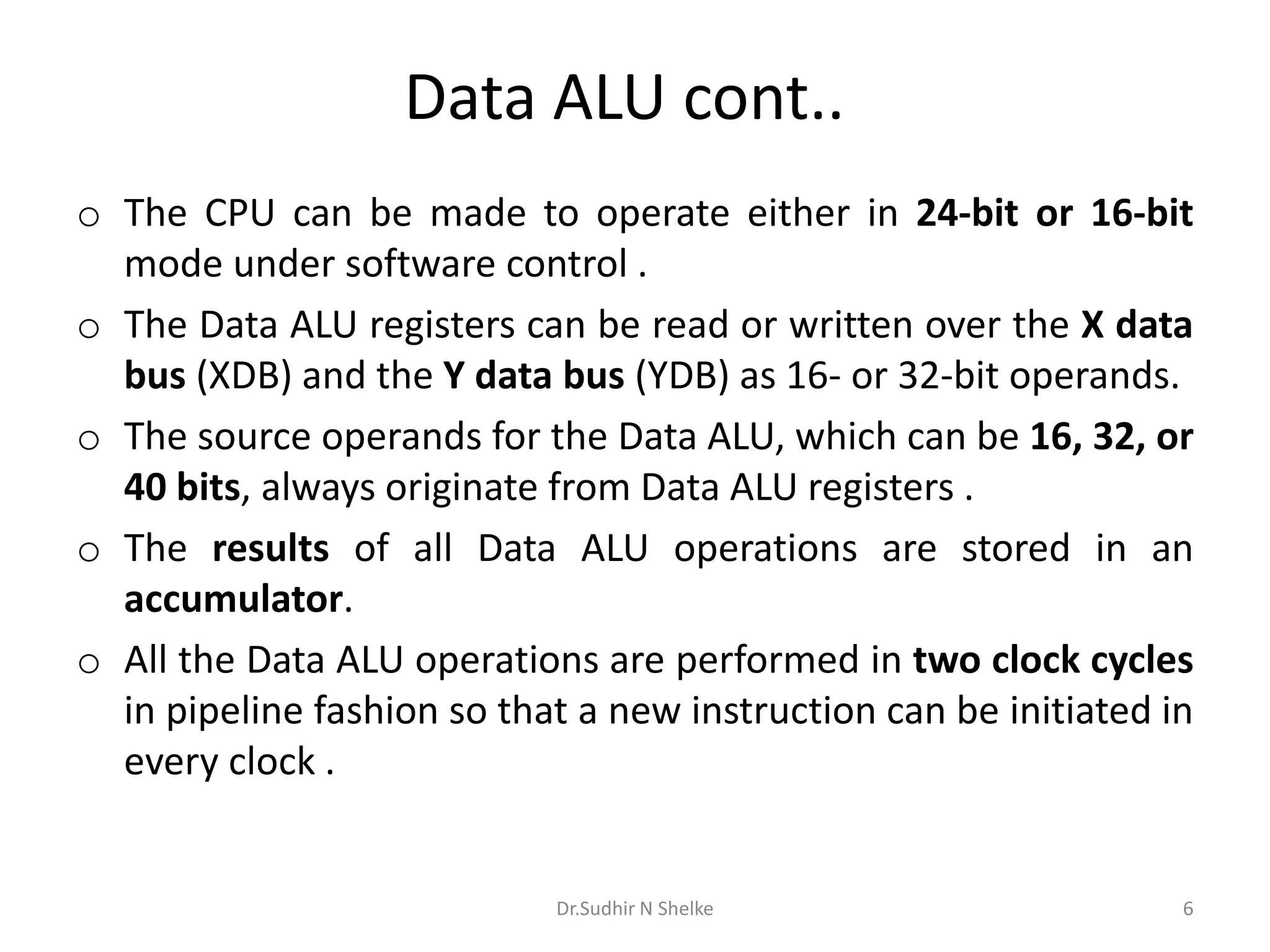 Data ALU cont..
o The CPU can be made to operate either in 24-bit or 16-bit
mode under software control .
o The Data ALU registers can be read or written over the X data
bus (XDB) and the Y data bus (YDB) as 16- or 32-bit operands.
o The source operands for the Data ALU, which can be 16, 32, or
40 bits, always originate from Data ALU registers .
o The results of all Data ALU operations are stored in an
accumulator.
o All the Data ALU operations are performed in two clock cycles
in pipeline fashion so that a new instruction can be initiated in
every clock .
Dr.Sudhir N Shelke 6
 