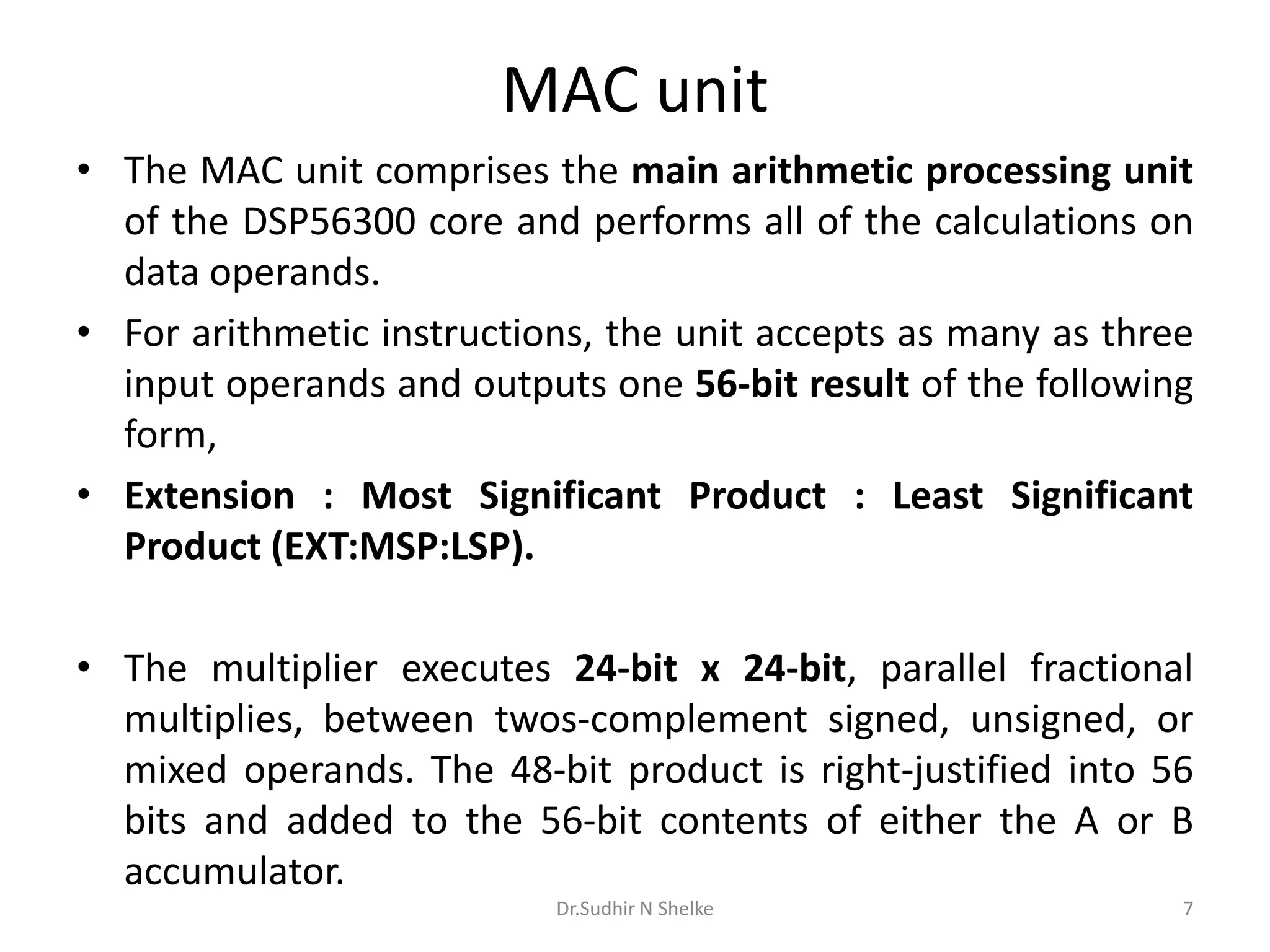 MAC unit
• The MAC unit comprises the main arithmetic processing unit
of the DSP56300 core and performs all of the calculations on
data operands.
• For arithmetic instructions, the unit accepts as many as three
input operands and outputs one 56-bit result of the following
form,
• Extension : Most Significant Product : Least Significant
Product (EXT:MSP:LSP).
• The multiplier executes 24-bit x 24-bit, parallel fractional
multiplies, between twos-complement signed, unsigned, or
mixed operands. The 48-bit product is right-justified into 56
bits and added to the 56-bit contents of either the A or B
accumulator.
Dr.Sudhir N Shelke 7
 