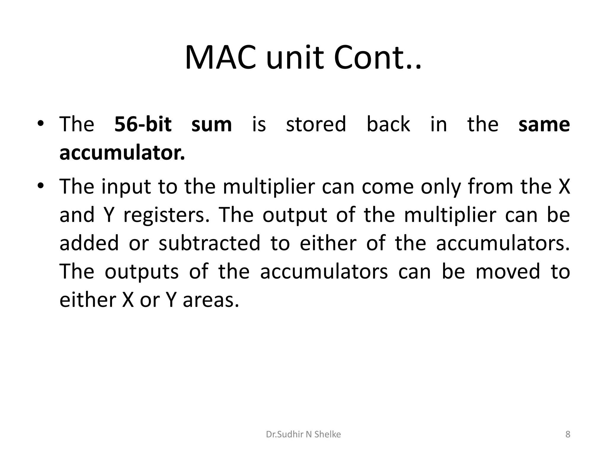 MAC unit Cont..
• The 56-bit sum is stored back in the same
accumulator.
• The input to the multiplier can come only from the X
and Y registers. The output of the multiplier can be
added or subtracted to either of the accumulators.
The outputs of the accumulators can be moved to
either X or Y areas.
Dr.Sudhir N Shelke 8
 