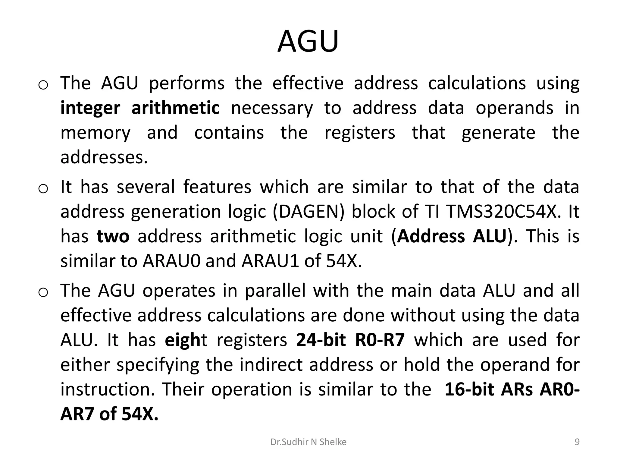 AGU
o The AGU performs the effective address calculations using
integer arithmetic necessary to address data operands in
memory and contains the registers that generate the
addresses.
o It has several features which are similar to that of the data
address generation logic (DAGEN) block of TI TMS320C54X. It
has two address arithmetic logic unit (Address ALU). This is
similar to ARAU0 and ARAU1 of 54X.
o The AGU operates in parallel with the main data ALU and all
effective address calculations are done without using the data
ALU. It has eight registers 24-bit R0-R7 which are used for
either specifying the indirect address or hold the operand for
instruction. Their operation is similar to the 16-bit ARs AR0-
AR7 of 54X.
Dr.Sudhir N Shelke 9
 