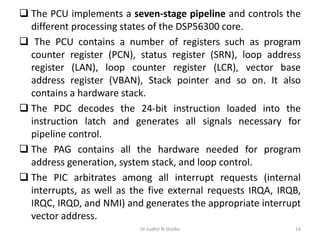  The PCU implements a seven-stage pipeline and controls the
different processing states of the DSP56300 core.
 The PCU contains a number of registers such as program
counter register (PCN), status register (SRN), loop address
register (LAN), loop counter register (LCR), vector base
address register (VBAN), Stack pointer and so on. It also
contains a hardware stack.
 The PDC decodes the 24-bit instruction loaded into the
instruction latch and generates all signals necessary for
pipeline control.
 The PAG contains all the hardware needed for program
address generation, system stack, and loop control.
 The PIC arbitrates among all interrupt requests (internal
interrupts, as well as the five external requests IRQA, IRQB,
IRQC, IRQD, and NMI) and generates the appropriate interrupt
vector address.
Dr.Sudhir N Shelke 16
 