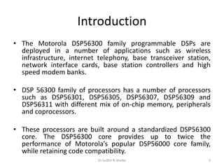 Introduction
• The Motorola DSP56300 family programmable DSPs are
deployed in a number of applications such as wireless
infrastructure, internet telephony, base transceiver station,
network interface cards, base station controllers and high
speed modem banks.
• DSP 56300 family of processors has a number of processors
such as DSP56301, DSP56305, DSP56307, DSP56309 and
DSP56311 with different mix of on-chip memory, peripherals
and coprocessors.
• These processors are built around a standardized DSP56300
core. The DSP56300 core provides up to twice the
performance of Motorola’s popular DSP56000 core family,
while retaining code compatibility.
Dr.Sudhir N Shelke 2
 