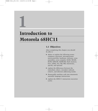 1Introduction to
Motorola 68HC11
1.1 Objectives
After completing this chapter you should
be able to
define or explain the following terms:
computer, processor, microprocessor,
microcontroller, hardware, software, cross
assembler, cross compiler, RAM, SRAM,
ROM, EPROM, EEPROM, flash memory,
byte, nibble, bus, KB, MB, mnemonic,
opcode, and operand
explain the differences between the
immediate, direct, extended, indexed,
relative, and inherent addressing modes
disassemble machine code into mnemonic
assembly language instructions
explain the 68HC11 instruction execution
cycles
HUANG Ch01_001-036 3/28/00 12:38 PM Page 1
 
