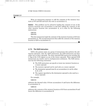 Example 1.3
M
Write an instruction sequence to add the contents of the memory loca-
tions at $10 and $20 and leave the sum in accumulator A.
Solution: This problem can be solved by loading the contents of one of the
memory locations into accumulator A and then adding the contents of the
other memory location into accumulator A, as is done by the following
instructions:
LDAA $10
ADDA $20
The first instruction loads the contents of the memory location at $10 into
accumulator A. The second instruction then adds the contents of the memory
location at $20 to accumulator A.
L
1.7.3 The SUB Instruction
SUB is the generic name of a group of instructions that perform the sub-
traction operation. Like the ADD instruction, the SUB instruction can have
either two or three operands. The three-operand SUB instruction includes the
C flag of the CCR register as one of the source operands. Three-operand SUB
instructions are mainly used in multiprecision arithmetic. The SUB instruc-
tion has the following constraints:
The SUB instruction can specify at most one memory location as
a source operand.
The memory operand can be used only as a source operand.
The destination operand must be an accumulator (it can be either
A, B, or D).
The register specified as the destination operand is also used as a
source operand.
For example,
SUBA #10
subtracts the decimal value 10 from accumulator A and leaves the difference
in accumulator A.
SUBB $10
subtracts the contents of the memory location at $10 from accumulator B and
leaves the difference in accumulator B.
1.7 I A Sample of 68HC11 Instructions 21
HUANG Ch01_001-036 3/28/00 12:38 PM Page 21
 