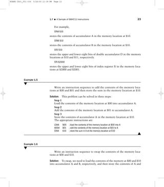 For example,
STAA $10
stores the contents of accumulator A in the memory location at $10.
STAB $10
stores the contents of accumulator B in the memory location at $10.
STD $10
stores the upper and lower eight bits of double accumulator D in the memory
locations at $10 and $11, respectively.
STX $2000
stores the upper and lower eight bits of index register X in the memory loca-
tions at $2000 and $2001.
Example 1.5
M
Write an instruction sequence to add the contents of the memory loca-
tions at $00 and $01 and then store the sum in the memory location at $10.
Solution: This problem can be solved in three steps:
Step 1
Load the contents of the memory location at $00 into accumulator A.
Step 2
Add the contents of the memory location at $01 to accumulator A.
Step 3
Store the contents of accumulator A in the memory location at $10.
The appropriate instructions are:
LDAA $00 ; load the contents of the memory location at $00 into A
ADDA $01 ; add the contents of the memory location at $01 to A
STAA $10 ; store the sum in A at the memory location at $10
L
Example 1.6
M
Write an instruction sequence to swap the contents of the memory loca-
tions at $00 and $10.
Solution: To swap, we need to load the contents of the memory at $00 and $10
into accumulator A and B, respectively, and then store the contents of A and
1.7 I A Sample of 68HC11 Instructions 23
HUANG Ch01_001-036 3/28/00 12:38 PM Page 23
 
