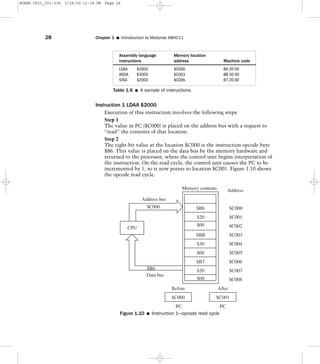 Instruction 1 LDAA $2000
Execution of this instruction involves the following steps:
Step 1
The value in PC ($C000) is placed on the address bus with a request to
“read” the contents of that location.
Step 2
The eight-bit value at the location $C000 is the instruction opcode byte
$B6. This value is placed on the data bus by the memory hardware and
returned to the processor, where the control unit begins interpretation of
the instruction. On the read cycle, the control unit causes the PC to be
incremented by 1, so it now points to location $C001. Figure 1.10 shows
the opcode read cycle.
28 Chapter 1 I Introduction to Motorola 68HC11
Assembly language Memory location
instructions address Machine code
LDAA $2000 $C000 B6 20 00
ADDA $3000 $C003 BB 30 00
STAA $2000 $C006 B7 20 00
Table 1.6 I A sample of instructions
$B6
$20
$00
$BB
$30
$00
$B7
$20
$00
Before After
PC PC
$C000 $C001
Memory contents Address
$C000
$C001
$C002
$C003
$C004
$C005
$C006
$C007
$C008
CPU
$C000
$B6
Data bus
Address bus
Figure 1.10 I Instruction 1—opcode read cycle
HUANG Ch01_001-036 3/28/00 12:38 PM Page 28
 