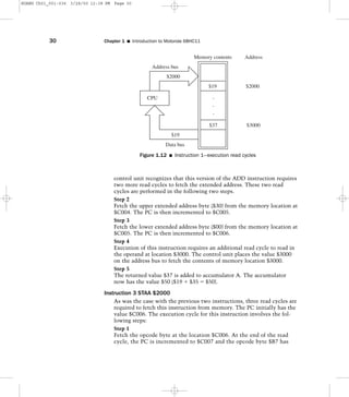 control unit recognizes that this version of the ADD instruction requires
two more read cycles to fetch the extended address. These two read
cycles are performed in the following two steps.
Step 2
Fetch the upper extended address byte ($30) from the memory location at
$C004. The PC is then incremented to $C005.
Step 3
Fetch the lower extended address byte ($00) from the memory location at
$C005. The PC is then incremented to $C006.
Step 4
Execution of this instruction requires an additional read cycle to read in
the operand at location $3000. The control unit places the value $3000
on the address bus to fetch the contents of memory location $3000.
Step 5
The returned value $37 is added to accumulator A. The accumulator
now has the value $50 ($19 ϩ $35 ϭ $50).
Instruction 3 STAA $2000
As was the case with the previous two instructions, three read cycles are
required to fetch this instruction from memory. The PC initially has the
value $C006. The execution cycle for this instruction involves the fol-
lowing steps:
Step 1
Fetch the opcode byte at the location $C006. At the end of the read
cycle, the PC is incremented to $C007 and the opcode byte $B7 has
30 Chapter 1 I Introduction to Motorola 68HC11
Memory contents
$19
$37
CPU .
.
.
$2000
Address bus
Data bus
$19
$2000
Address
$3000
Figure 1.12 I Instruction 1—execution read cycles
HUANG Ch01_001-036 3/28/00 12:38 PM Page 30
 