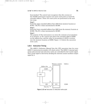 been fetched. The control unit recognizes that this version of
the STORE instruction requires two more read cycles to fetch the
extended address. These two read cycles are performed in the next
two steps.
Step 2
Fetch the upper extended address byte ($20) from memory location at
$C007. The PC is then incremented to $C008.
Step 3
Fetch the lower extended address byte ($00) from the memory location at
$C008. The PC is then incremented to $C009.
Step 4
The purpose of this instruction is to store the contents of accumulator
A in memory, so the control unit places the extended address $2000
on the address bus, and the value in accumulator A ($50) is written
into the memory location at $2000. Figure 1.13 shows the execution
write cycle.
1.8.4 Instruction Timing
The 68HC11 Reference Manual lists the CPU execution time for every
68HC11 instruction (in number of E clock cycles). The 68HC11 internal oper-
ations and external read and write cycles are controlled by the E clock signal.
The E clock signal is derived by dividing the external crystal oscillator output
signal by 4.
1.8 I The 68HC11 Machine Code 31
Memory contents
$19
CPU
$2000
Address bus
Data bus
$50 $2000
Address
Figure 1.13 I Instruction 3—execution write cycle
HUANG Ch01_001-036 3/28/00 12:38 PM Page 31
 