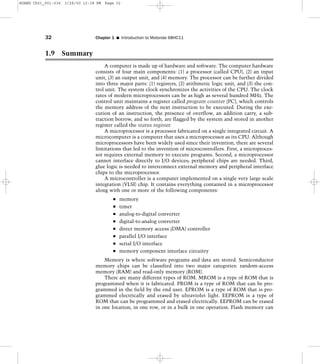 1.9 Summary
A computer is made up of hardware and software. The computer hardware
consists of four main components: (1) a processor (called CPU), (2) an input
unit, (3) an output unit, and (4) memory. The processor can be further divided
into three major parts: (1) registers, (2) arithmetic logic unit, and (3) the con-
trol unit. The system clock synchronizes the activities of the CPU. The clock
rates of modern microprocessors can be as high as several hundred MHz. The
control unit maintains a register called program counter (PC), which controls
the memory address of the next instruction to be executed. During the exe-
cution of an instruction, the presence of overflow, an addition carry, a sub-
traction borrow, and so forth, are flagged by the system and stored in another
register called the status register.
A microprocessor is a processor fabricated on a single integrated circuit. A
microcomputer is a computer that uses a microprocessor as its CPU. Although
microprocessors have been widely used since their invention, there are several
limitations that led to the invention of microcontrollers. First, a microproces-
sor requires external memory to execute programs. Second, a microprocessor
cannot interface directly to I/O devices; peripheral chips are needed. Third,
glue logic is needed to interconnect external memory and peripheral interface
chips to the microprocessor.
A microcontroller is a computer implemented on a single very large scale
integration (VLSI) chip. It contains everything contained in a microprocessor
along with one or more of the following components:
memory
timer
analog-to-digital converter
digital-to-analog converter
direct memory access (DMA) controller
parallel I/O interface
serial I/O interface
memory component interface circuitry
Memory is where software programs and data are stored. Semiconductor
memory chips can be classified into two major categories: random-access
memory (RAM) and read-only memory (ROM).
There are many different types of ROM. MROM is a type of ROM that is
programmed when it is fabricated. PROM is a type of ROM that can be pro-
grammed in the field by the end user. EPROM is a type of ROM that is pro-
grammed electrically and erased by ultraviolet light. EEPROM is a type of
ROM that can be programmed and erased electrically. EEPROM can be erased
in one location, in one row, or in a bulk in one operation. Flash memory can
32 Chapter 1 I Introduction to Motorola 68HC11
HUANG Ch01_001-036 3/28/00 12:38 PM Page 32
 