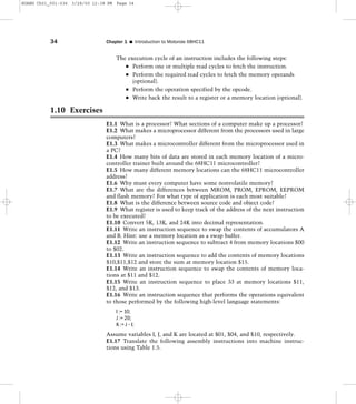 The execution cycle of an instruction includes the following steps:
Perform one or multiple read cycles to fetch the instruction.
Perform the required read cycles to fetch the memory operands
(optional).
Perform the operation specified by the opcode.
Write back the result to a register or a memory location (optional).
1.10 Exercises
E1.1 What is a processor? What sections of a computer make up a processor?
E1.2 What makes a microprocessor different from the processors used in large
computers?
E1.3 What makes a microcontroller different from the microprocessor used in
a PC?
E1.4 How many bits of data are stored in each memory location of a micro-
controller trainer built around the 68HC11 microcontroller?
E1.5 How many different memory locations can the 68HC11 microcontroller
address?
E1.6 Why must every computer have some nonvolatile memory?
E1.7 What are the differences between MROM, PROM, EPROM, EEPROM
and flash memory? For what type of application is each most suitable?
E1.8 What is the difference between source code and object code?
E1.9 What register is used to keep track of the address of the next instruction
to be executed?
E1.10 Convert 5K, 13K, and 24K into decimal representation.
E1.11 Write an instruction sequence to swap the contents of accumulators A
and B. Hint: use a memory location as a swap buffer.
E1.12 Write an instruction sequence to subtract 4 from memory locations $00
to $02.
E1.13 Write an instruction sequence to add the contents of memory locations
$10,$11,$12 and store the sum at memory location $15.
E1.14 Write an instruction sequence to swap the contents of memory loca-
tions at $11 and $12.
E1.15 Write an instruction sequence to place 33 at memory locations $11,
$12, and $13.
E1.16 Write an instruction sequence that performs the operations equivalent
to those performed by the following high-level language statements:
I := 10;
J := 20;
K := J – I;
Assume variables I, J, and K are located at $01, $04, and $10, respectively.
E1.17 Translate the following assembly instructions into machine instruc-
tions using Table 1.5.
34 Chapter 1 I Introduction to Motorola 68HC11
HUANG Ch01_001-036 3/28/00 12:38 PM Page 34
 