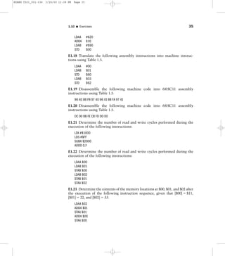 LDAA #$20
ADDA $10
LDAB #$90
STD $00
E1.18 Translate the following assembly instructions into machine instruc-
tions using Table 1.5.
LDAA #00
LDAB $01
STD $60
LDAB $03
STD $62
E1.19 Disassemble the following machine code into 68HC11 assembly
instructions using Table 1.5.
96 40 8B F8 97 40 96 41 8B FA 97 41
E1.20 Disassemble the following machine code into 68HC11 assembly
instructions using Table 1.5.
DC 00 8B FE CB FD DD 00
E1.21 Determine the number of read and write cycles performed during the
execution of the following instructions:
LDX #$1000
LDS #$FF
SUBA $2000
ADDD 0,Y
E1.22 Determine the number of read and write cycles performed during the
execution of the following instructions:
LDAA $00
LDAB $01
STAB $00
LDAB $02
STAB $01
STAA $02
E1.23 Determine the contents of the memory locations at $00, $01, and $02 after
the execution of the following instruction sequence, given that [$00] ϭ $11,
[$01] ϭ 22, and [$02] ϭ 33.
LDAA $02
ADDA $01
STAA $01
ADDA $00
STAA $00
1.10 I Exercises 35
HUANG Ch01_001-036 3/28/00 12:38 PM Page 35
 