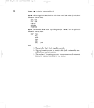 E1.24 Refer to Appendix B to find the execution time (in E clock cycles) of the
following instructions.
LDAA #$00
STAA $1000
LDAB 10,Y
ADDA 9,X
STD $2000
E1.25 Assume that the E clock signal frequency is 2 MHz. You are given the
following instructions:
LOOP PSHA
PULA
PSHA
PULA
DEX
BNE LOOP
Find
1. The period of the E clock signal in seconds.
2. The total execution time (in number of E clock cycles and in sec-
onds) of these six instructions.
3. The number of times that these six instructions must be executed
in order to create a time delay of one second.
36 Chapter 1 I Introduction to Motorola 68HC11
HUANG Ch01_001-036 3/28/00 12:38 PM Page 36
 