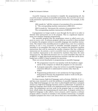 Assembly language was invented to simplify the programming job. An
assembly program consists of assembly instructions. An assembly instruction
is the mnemonic representation of a machine instruction. For example, in the
68HC11:
ABA stands for “add the contents of accumulator B to accumulator
A.” The corresponding machine instruction is 00011011.
DECA stands for “decrement the contents of accumulator A by 1.”
The corresponding machine instruction is 01001010.
A programmer no longer needs to scan through the 0s and 1s in order to
identify what instructions are in the program. This is a significant improve-
ment over machine language programming.
The assembly program that the programmer enters is called source pro-
gram or source code. A software program called an assembler is then invoked
to translate the program written in assembly language into machine instruc-
tions. The output of the assembly process is called object code. It is a common
practice to use a cross assembler to assemble assembly programs. A cross
assembler is an assembler that runs on one computer but generates machine
instructions that will be executed by another computer that has a different
instruction set. In contrast, a native assembler runs on a computer and gener-
ates machine instructions to be executed by machines that have the same
instruction set. The Motorola freeware as11 is a cross assembler that runs on
an IBM PC or Apple Macintosh and generates machine code that can be down-
loaded into a 68HC11-based computer for execution.
There are several drawbacks to programming in assembly language:
The programmer must be very familiar with the hardware organi-
zation of the computer on which the program is to be executed.
A program (especially a long one) written in assembly language is
extremely difficult to understand for anyone other than the
author.
Programming productivity is not satisfactory for large program-
ming projects because the programmer needs to work on the pro-
gram logic at a very low level.
For these reasons, high-level languages such as Fortran, PASCAL, C, Cϩϩ,
and Java were invented to avoid the problems of assembly language program-
ming. High-level languages are very close to plain English and hence a program
written in a high-level language becomes easier to understand. A statement in
high-level language often needs to be implemented by tens of assembly instruc-
tions. The programmer can now work on the program logic at a much higher
level, which makes the programming job much easier. A program written in a
high-level language is also called a source program, and it requires a software
program called a compiler to translate it into machine instructions. A compiler
compiles a program into object code. Just as there are cross assemblers, there are
1.3 I The Computer’s Software 9
HUANG Ch01_001-036 3/28/00 12:38 PM Page 9
 